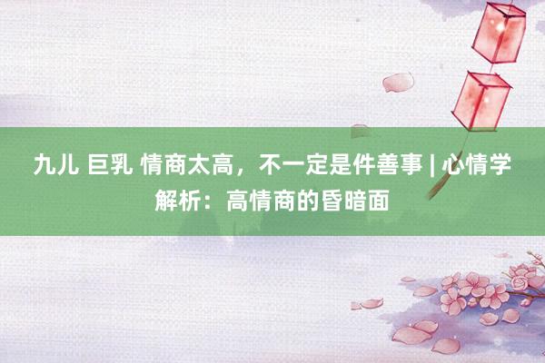 九儿 巨乳 情商太高，不一定是件善事 | 心情学解析：高情商的昏暗面