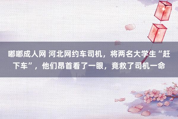 嘟嘟成人网 河北网约车司机，将两名大学生“赶下车”，他们昂首看了一眼，竟救了司机一命