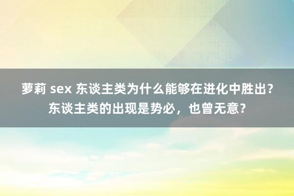 萝莉 sex 东谈主类为什么能够在进化中胜出？东谈主类的出现是势必，也曾无意？