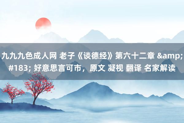 九九九色成人网 老子《谈德经》第六十二章 &#183; 好意思言可市，原文 凝视 翻译 名家解读