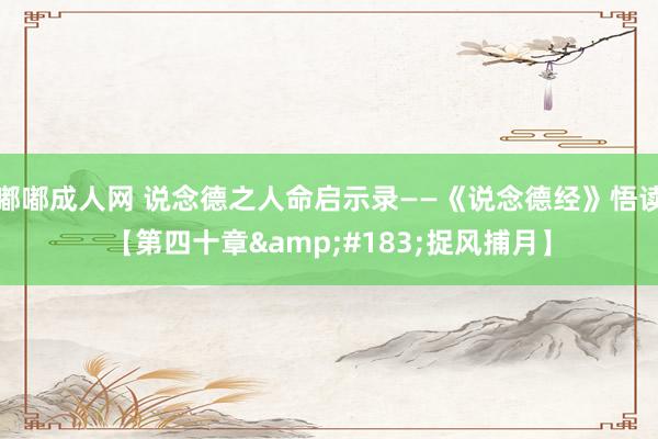 嘟嘟成人网 说念德之人命启示录——《说念德经》悟读【第四十章&#183;捉风捕月】