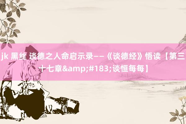 jk 黑丝 谈德之人命启示录——《谈德经》悟读【第三十七章&#183;谈恒每每】