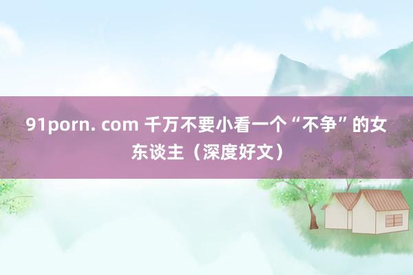91porn. com 千万不要小看一个“不争”的女东谈主（深度好文）