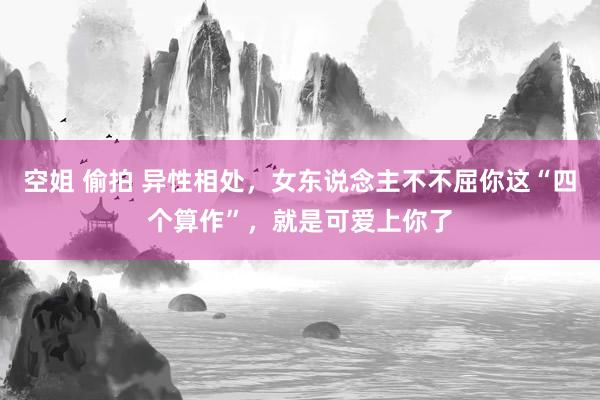 空姐 偷拍 异性相处，女东说念主不不屈你这“四个算作”，就是可爱上你了