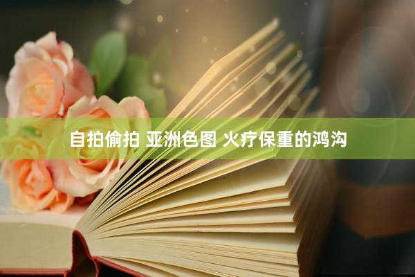 自拍偷拍 亚洲色图 火疗保重的鸿沟