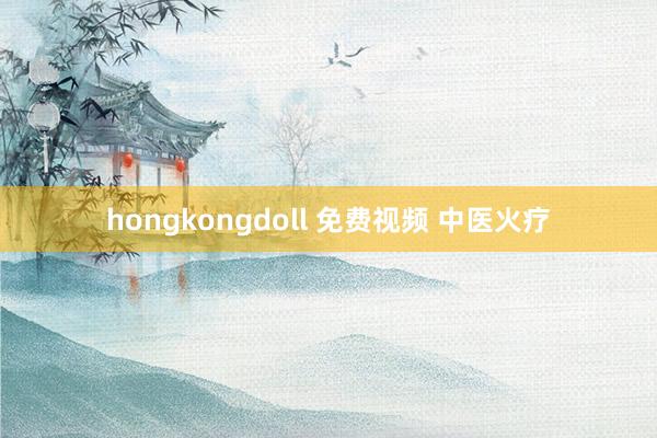 hongkongdoll 免费视频 中医火疗