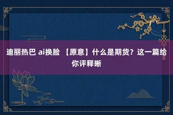 迪丽热巴 ai换脸 【原意】什么是期货？这一篇给你评释晰