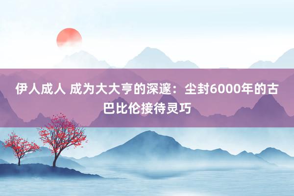 伊人成人 成为大大亨的深邃：尘封6000年的古巴比伦接待灵巧