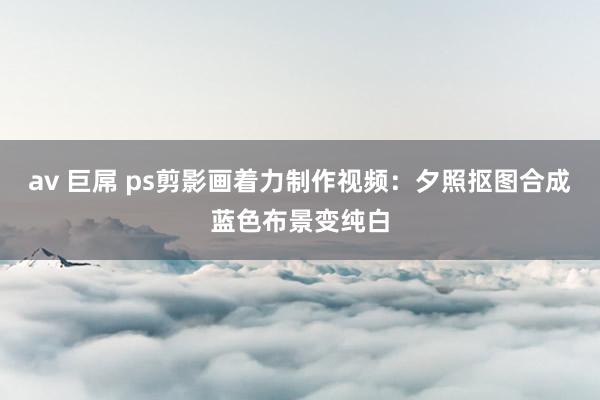 av 巨屌 ps剪影画着力制作视频：夕照抠图合成蓝色布景变纯白