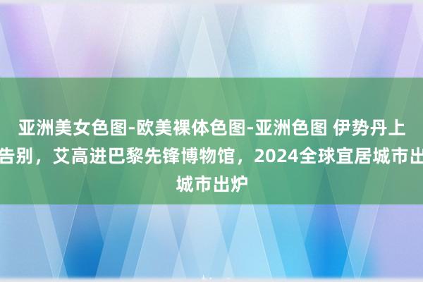 亚洲美女色图-欧美裸体色图-亚洲色图 伊势丹上海告别，艾高进巴黎先锋博物馆，2024全球宜居城市出炉