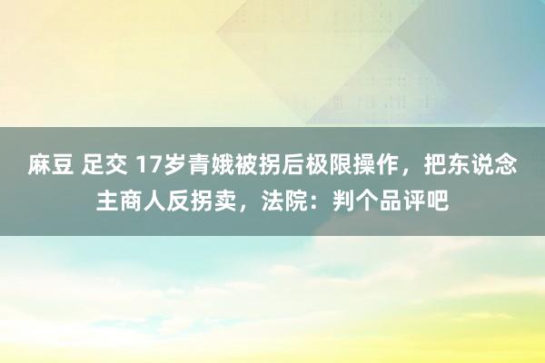 麻豆 足交 17岁青娥被拐后极限操作，把东说念主商人反拐卖，法院：判个品评吧