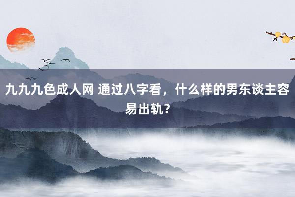 九九九色成人网 通过八字看，什么样的男东谈主容易出轨？