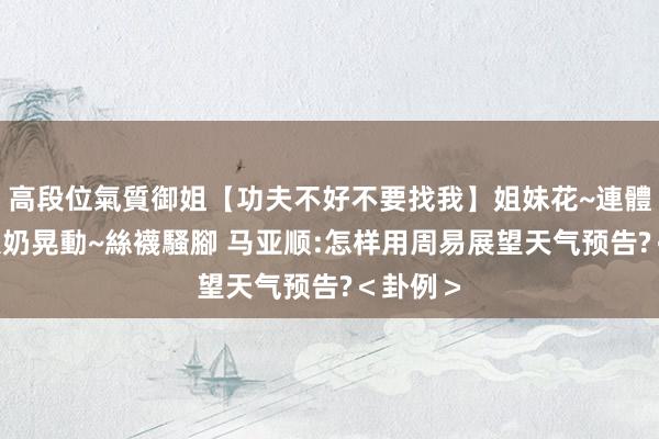 高段位氣質御姐【功夫不好不要找我】姐妹花~連體絲襪~大奶晃動~絲襪騷腳 马亚顺:怎样用周易展望天气预告?＜卦例＞