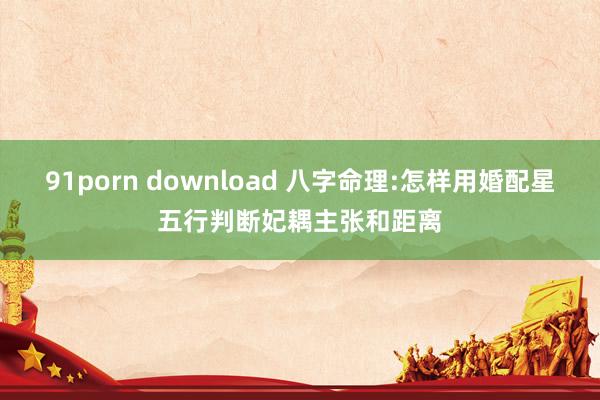 91porn download 八字命理:怎样用婚配星五行判断妃耦主张和距离