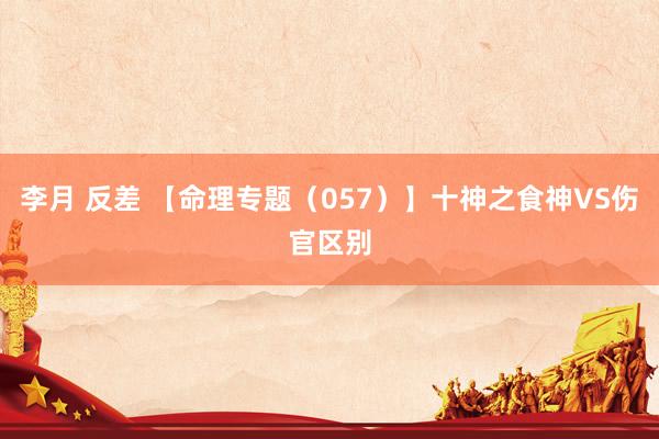 李月 反差 【命理专题（057）】十神之食神VS伤官区别