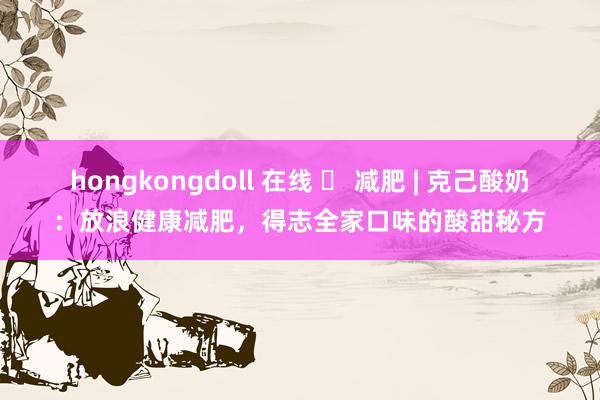 hongkongdoll 在线 ​ 减肥 | 克己酸奶：放浪健康减肥，得志全家口味的酸甜秘方