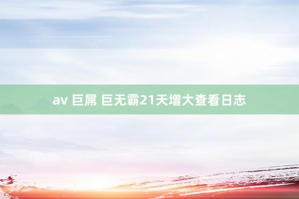 av 巨屌 巨无霸21天增大查看日志