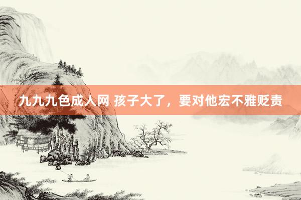 九九九色成人网 孩子大了，要对他宏不雅贬责