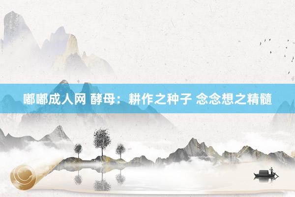 嘟嘟成人网 酵母：耕作之种子 念念想之精髓