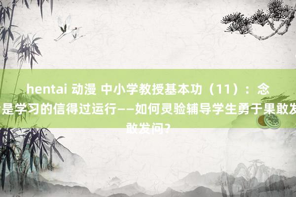 hentai 动漫 中小学教授基本功（11）：念念考是学习的信得过运行——如何灵验辅导学生勇于果敢发问？