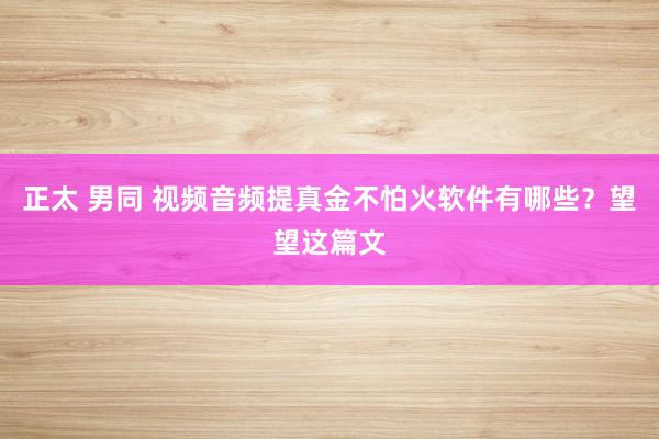 正太 男同 视频音频提真金不怕火软件有哪些？望望这篇文