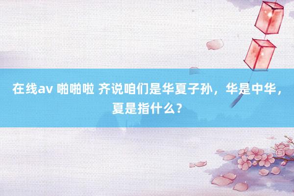 在线av 啪啪啦 齐说咱们是华夏子孙，华是中华，夏是指什么？