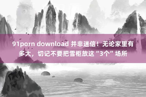91porn download 并非迷信！无论家里有多大，切记不要把雪柜放这“3个”场所