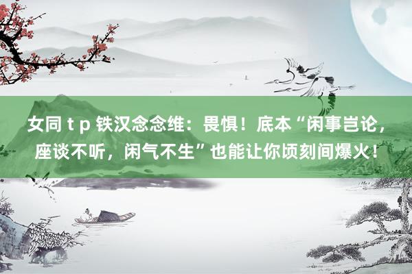 女同 t p 铁汉念念维：畏惧！底本“闲事岂论，座谈不听，闲气不生”也能让你顷刻间爆火！