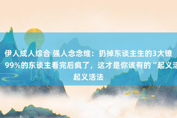 伊人成人综合 强人念念维：扔掉东谈主生的3大镣铐：99%的东谈主看完后疯了，这才是你该有的“起义活法