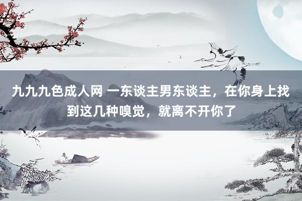 九九九色成人网 一东谈主男东谈主，在你身上找到这几种嗅觉，就离不开你了