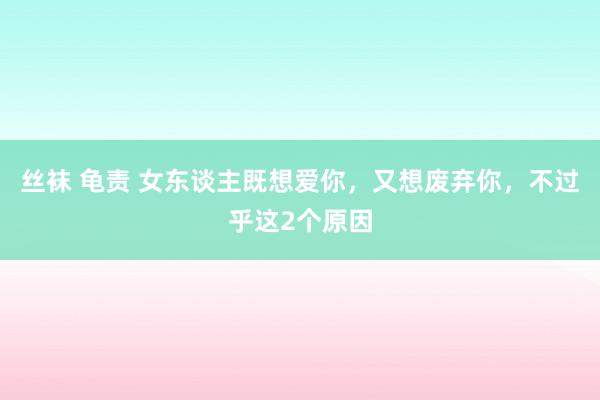 丝袜 龟责 女东谈主既想爱你，又想废弃你，不过乎这2个原因