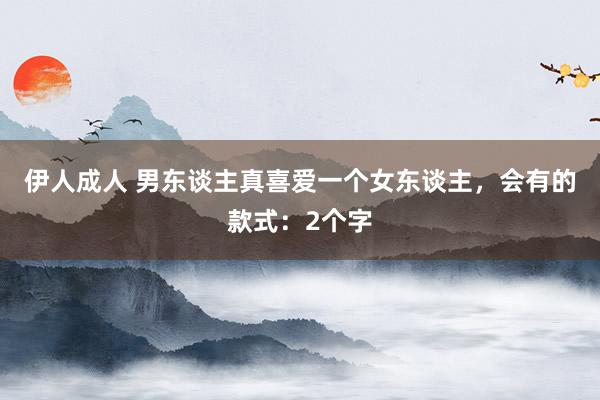 伊人成人 男东谈主真喜爱一个女东谈主，会有的款式：2个字