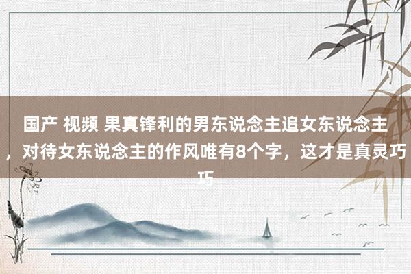 国产 视频 果真锋利的男东说念主追女东说念主，对待女东说念主的作风唯有8个字，这才是真灵巧