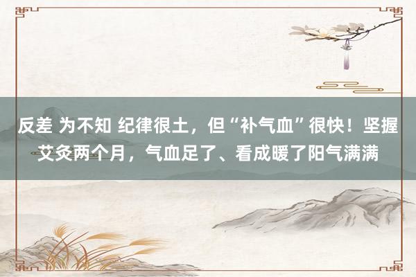反差 为不知 纪律很土，但“补气血”很快！坚握艾灸两个月，气血足了、看成暖了阳气满满