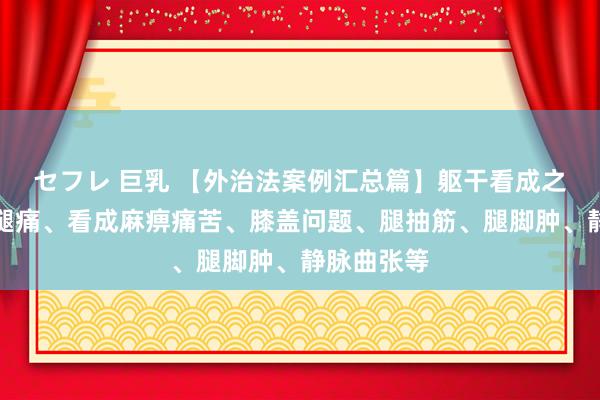 セフレ 巨乳 【外治法案例汇总篇】躯干看成之：颈肩腰腿痛、看成麻痹痛苦、膝盖问题、腿抽筋、腿脚肿、静脉曲张等