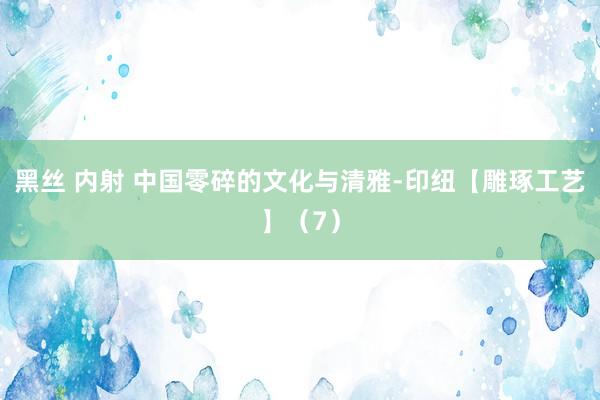 黑丝 内射 中国零碎的文化与清雅-印纽【雕琢工艺】（7）