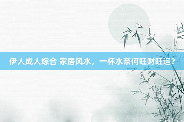 伊人成人综合 家居风水，一杯水奈何旺财旺运？