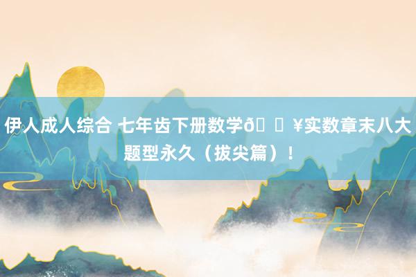 伊人成人综合 七年齿下册数学🔥实数章末八大题型永久（拔尖篇）！