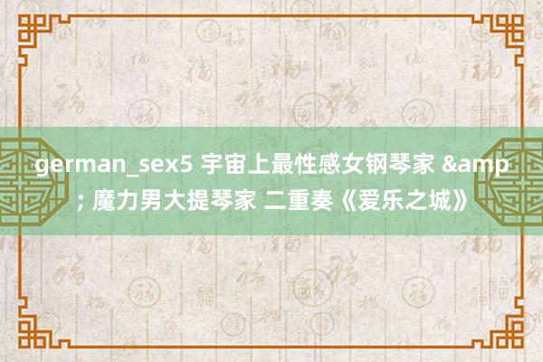 german_sex5 宇宙上最性感女钢琴家 & 魔力男大提琴家 二重奏《爱乐之城》