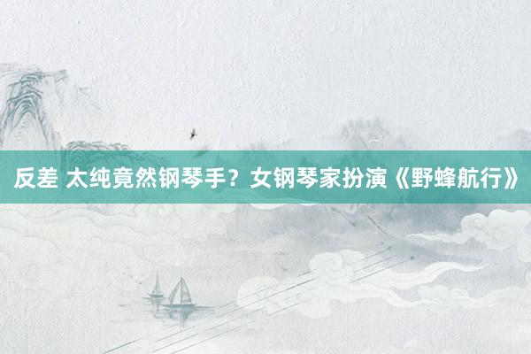 反差 太纯竟然钢琴手？女钢琴家扮演《野蜂航行》